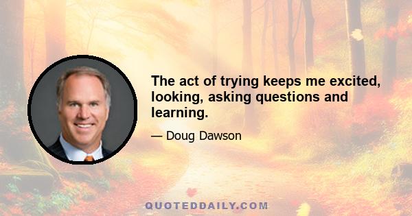 The act of trying keeps me excited, looking, asking questions and learning.