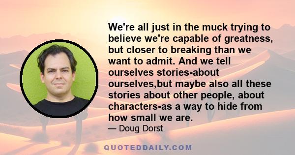 We're all just in the muck trying to believe we're capable of greatness, but closer to breaking than we want to admit. And we tell ourselves stories-about ourselves,but maybe also all these stories about other people,