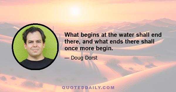 What begins at the water shall end there, and what ends there shall once more begin.