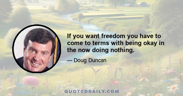 If you want freedom you have to come to terms with being okay in the now doing nothing.