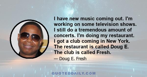 I have new music coming out. I'm working on some television shows. I still do a tremendous amount of concerts. I'm doing my restaurant. I got a club coming in New York. The restaurant is called Doug E. The club is