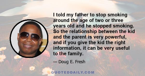 I told my father to stop smoking around the age of two or three years old and he stopped smoking. So the relationship between the kid and the parent is very powerful, and if you give the kid the right information, it