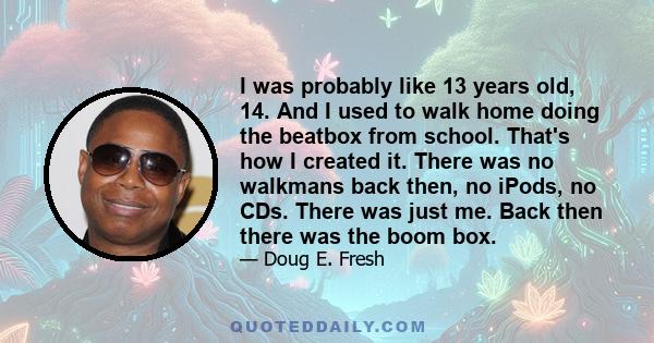 I was probably like 13 years old, 14. And I used to walk home doing the beatbox from school. That's how I created it. There was no walkmans back then, no iPods, no CDs. There was just me. Back then there was the boom