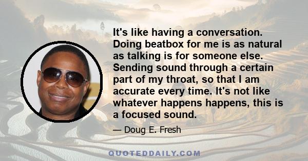 It's like having a conversation. Doing beatbox for me is as natural as talking is for someone else. Sending sound through a certain part of my throat, so that I am accurate every time. It's not like whatever happens