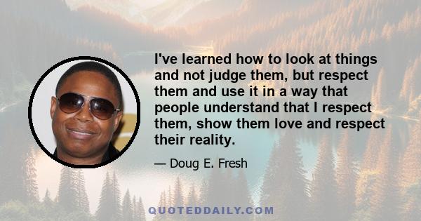 I've learned how to look at things and not judge them, but respect them and use it in a way that people understand that I respect them, show them love and respect their reality.