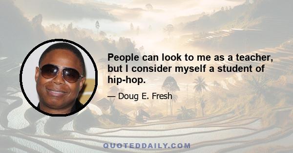 People can look to me as a teacher, but I consider myself a student of hip-hop.