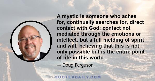 A mystic is someone who aches for, continually searches for, direct contact with God; contact not mediated through the emotions or intellect, but a full melding of spirit and will, believing that this is not only