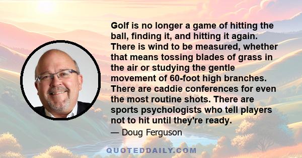 Golf is no longer a game of hitting the ball, finding it, and hitting it again. There is wind to be measured, whether that means tossing blades of grass in the air or studying the gentle movement of 60-foot high