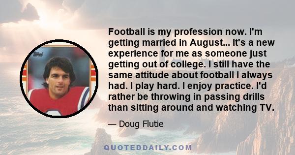 Football is my profession now. I'm getting married in August... It's a new experience for me as someone just getting out of college. I still have the same attitude about football I always had. I play hard. I enjoy