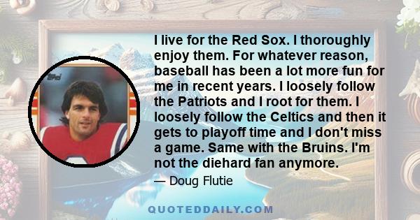 I live for the Red Sox. I thoroughly enjoy them. For whatever reason, baseball has been a lot more fun for me in recent years. I loosely follow the Patriots and I root for them. I loosely follow the Celtics and then it