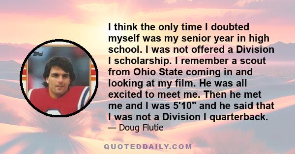 I think the only time I doubted myself was my senior year in high school. I was not offered a Division I scholarship. I remember a scout from Ohio State coming in and looking at my film. He was all excited to meet me.