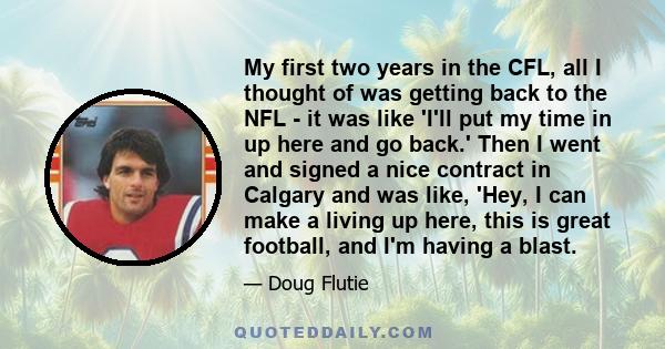 My first two years in the CFL, all I thought of was getting back to the NFL - it was like 'I'll put my time in up here and go back.' Then I went and signed a nice contract in Calgary and was like, 'Hey, I can make a