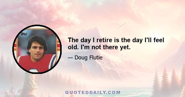 The day I retire is the day I'll feel old. I'm not there yet.