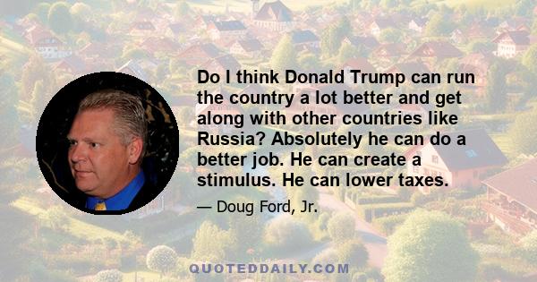 Do I think Donald Trump can run the country a lot better and get along with other countries like Russia? Absolutely he can do a better job. He can create a stimulus. He can lower taxes.