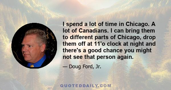 I spend a lot of time in Chicago. A lot of Canadians. I can bring them to different parts of Chicago, drop them off at 11'o clock at night and there's a good chance you might not see that person again.