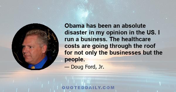 Obama has been an absolute disaster in my opinion in the US. I run a business. The healthcare costs are going through the roof for not only the businesses but the people.