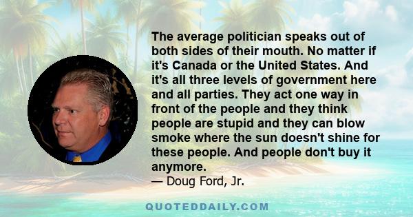 The average politician speaks out of both sides of their mouth. No matter if it's Canada or the United States. And it's all three levels of government here and all parties. They act one way in front of the people and