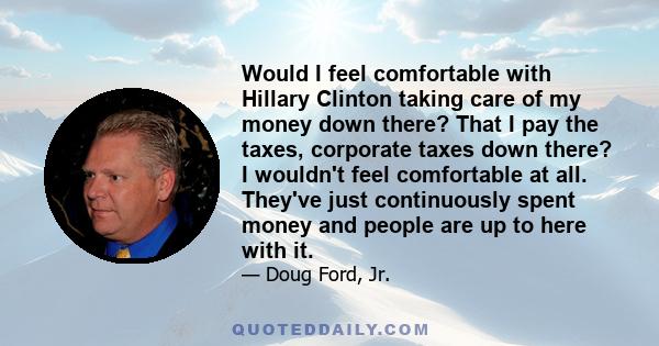 Would I feel comfortable with Hillary Clinton taking care of my money down there? That I pay the taxes, corporate taxes down there? I wouldn't feel comfortable at all. They've just continuously spent money and people