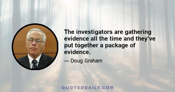 The investigators are gathering evidence all the time and they've put together a package of evidence.