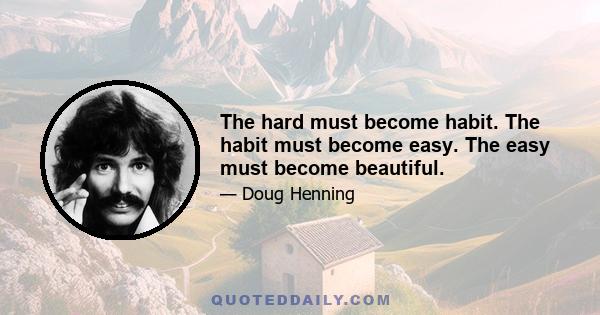 The hard must become habit. The habit must become easy. The easy must become beautiful.