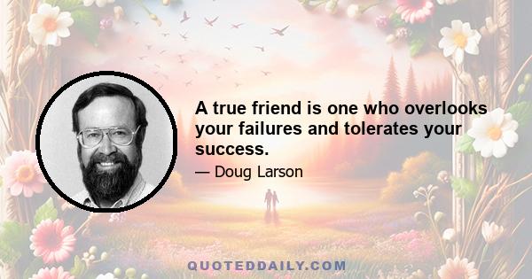 A true friend is one who overlooks your failures and tolerates your success.