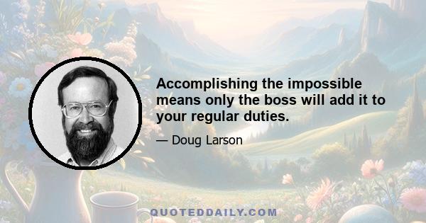 Accomplishing the impossible means only the boss will add it to your regular duties.