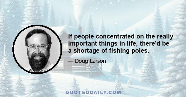 If people concentrated on the really important things in life, there'd be a shortage of fishing poles.