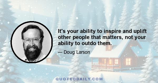 It's your ability to inspire and uplift other people that matters, not your ability to outdo them.