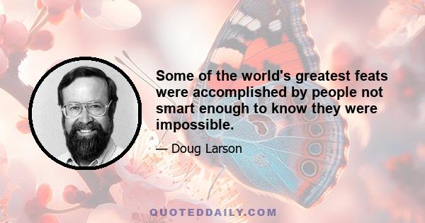 Some of the world's greatest feats were accomplished by people not smart enough to know they were impossible.