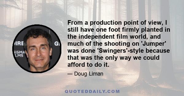 From a production point of view, I still have one foot firmly planted in the independent film world, and much of the shooting on 'Jumper' was done 'Swingers'-style because that was the only way we could afford to do it.