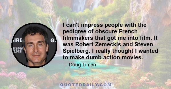 I can't impress people with the pedigree of obscure French filmmakers that got me into film. It was Robert Zemeckis and Steven Spielberg. I really thought I wanted to make dumb action movies.