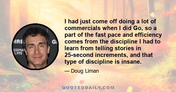 I had just come off doing a lot of commercials when I did Go, so a part of the fast pace and efficiency comes from the discipline I had to learn from telling stories in 25-second increments, and that type of discipline