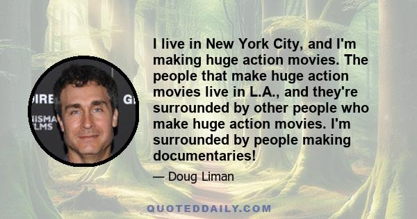 I live in New York City, and I'm making huge action movies. The people that make huge action movies live in L.A., and they're surrounded by other people who make huge action movies. I'm surrounded by people making