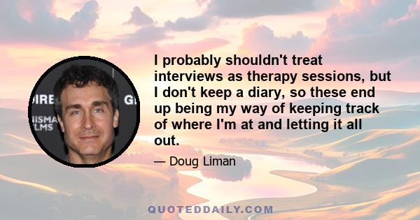 I probably shouldn't treat interviews as therapy sessions, but I don't keep a diary, so these end up being my way of keeping track of where I'm at and letting it all out.