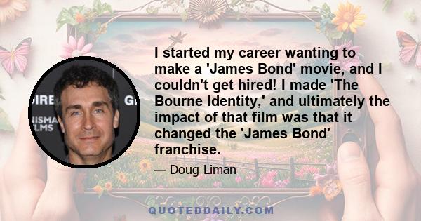 I started my career wanting to make a 'James Bond' movie, and I couldn't get hired! I made 'The Bourne Identity,' and ultimately the impact of that film was that it changed the 'James Bond' franchise.