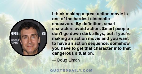 I think making a great action movie is one of the hardest cinematic endeavors. By definition, smart characters avoid action. Smart people don't go down dark alleys, but if you're making an action movie and you want to