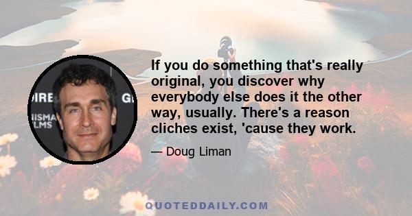 If you do something that's really original, you discover why everybody else does it the other way, usually. There's a reason cliches exist, 'cause they work.