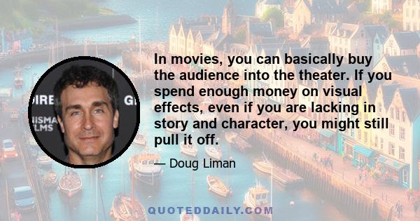 In movies, you can basically buy the audience into the theater. If you spend enough money on visual effects, even if you are lacking in story and character, you might still pull it off.