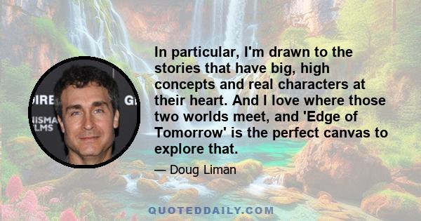 In particular, I'm drawn to the stories that have big, high concepts and real characters at their heart. And I love where those two worlds meet, and 'Edge of Tomorrow' is the perfect canvas to explore that.