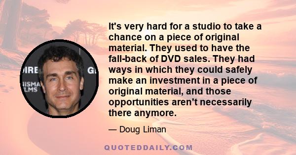 It's very hard for a studio to take a chance on a piece of original material. They used to have the fall-back of DVD sales. They had ways in which they could safely make an investment in a piece of original material,