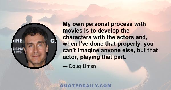 My own personal process with movies is to develop the characters with the actors and, when I've done that properly, you can't imagine anyone else, but that actor, playing that part.