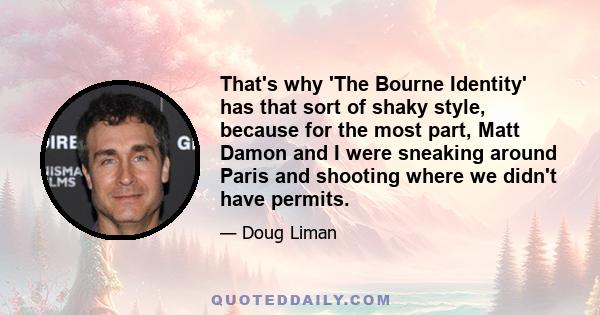 That's why 'The Bourne Identity' has that sort of shaky style, because for the most part, Matt Damon and I were sneaking around Paris and shooting where we didn't have permits.