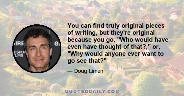 You can find truly original pieces of writing, but they're original because you go, Who would have even have thought of that?, or, Why would anyone ever want to go see that?