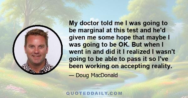 My doctor told me I was going to be marginal at this test and he'd given me some hope that maybe I was going to be OK. But when I went in and did it I realized I wasn't going to be able to pass it so I've been working