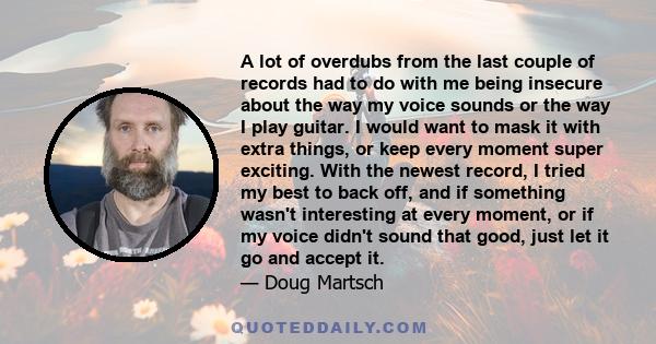 A lot of overdubs from the last couple of records had to do with me being insecure about the way my voice sounds or the way I play guitar. I would want to mask it with extra things, or keep every moment super exciting.