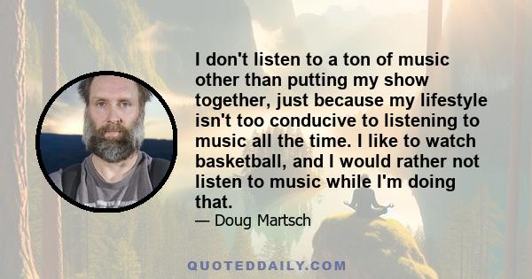 I don't listen to a ton of music other than putting my show together, just because my lifestyle isn't too conducive to listening to music all the time. I like to watch basketball, and I would rather not listen to music