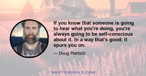 If you know that someone is going to hear what you're doing, you're always going to be self-conscious about it. In a way that's good; it spurs you on.