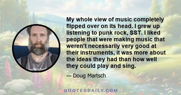 My whole view of music completely flipped over on its head. I grew up listening to punk rock, SST. I liked people that were making music that weren't necessarily very good at their instruments, it was more about the