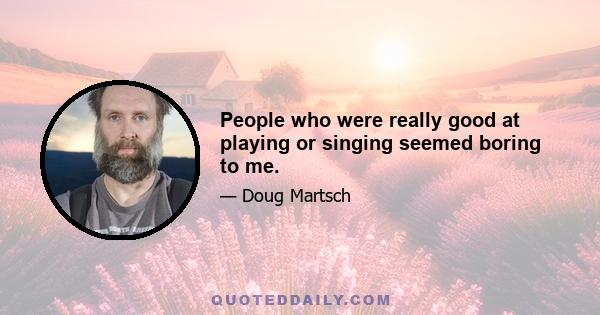 People who were really good at playing or singing seemed boring to me.