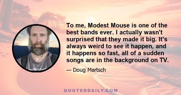 To me, Modest Mouse is one of the best bands ever. I actually wasn't surprised that they made it big. It's always weird to see it happen, and it happens so fast, all of a sudden songs are in the background on TV.